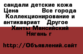 сандали детские кожа › Цена ­ 2 000 - Все города Коллекционирование и антиквариат » Другое   . Ханты-Мансийский,Нягань г.